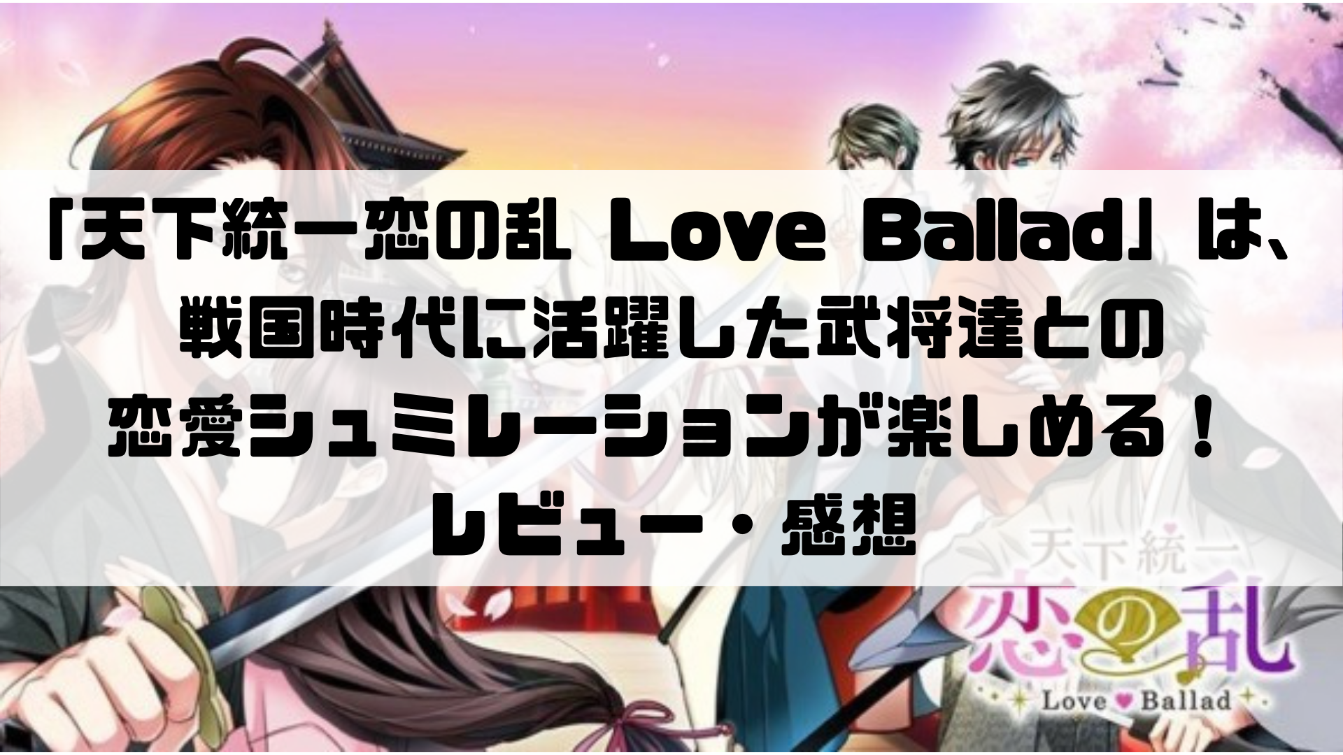 「天下統一恋の乱 Love Ballad」は、戦国時代に活躍した武将達との 恋愛シュミレーションが楽しめる！ レビュー・感想